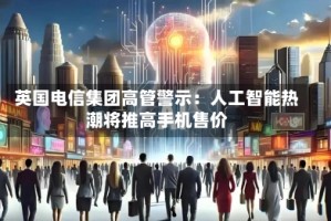 英国电信集团高管警示：人工智能热潮将推高手机售价