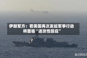 伊朗军方：若美国再次发起军事行动将面临“进攻性回应”