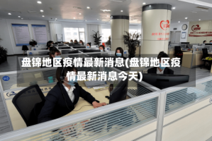 盘锦地区疫情最新消息(盘锦地区疫情最新消息今天)