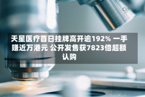 天星医疗首日挂牌高开逾192% 一手赚近万港元 公开发售获7823倍超额认购