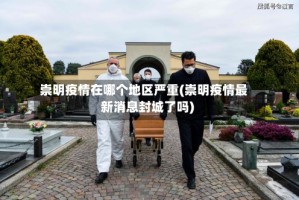 崇明疫情在哪个地区严重(崇明疫情最新消息封城了吗)