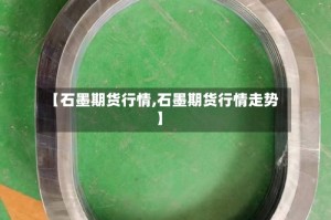 【石墨期货行情,石墨期货行情走势】