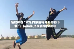 辅助神器“欢乐内蒙麻将外卦神器下载”开挂神器{透视辅助}全揭秘