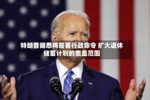 特朗普据悉将签署行政命令 扩大退休储蓄计划的覆盖范围