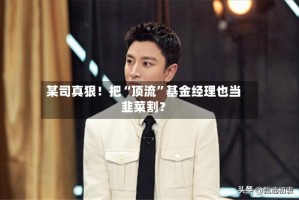 某司真狠！把“顶流”基金经理也当韭菜割？