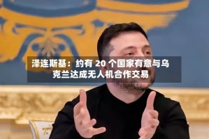 泽连斯基：约有 20 个国家有意与乌克兰达成无人机合作交易