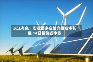 长江有色：宏观面多空博弈但成本托底 14日铅价或小涨