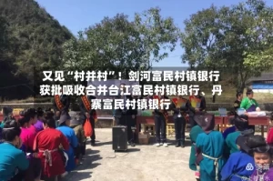 又见“村并村”！剑河富民村镇银行获批吸收合并台江富民村镇银行、丹寨富民村镇银行