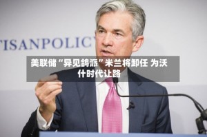 美联储“异见鸽派”米兰将卸任 为沃什时代让路