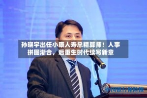 孙晓宇出任小康人寿总精算师！人事拼图渐合，后重生时代续写新章