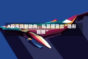 A股市场新动向，私募圈冒出“隐形巨鲸”
