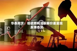 华泰期货：低硫燃料油裂解价差呈现反弹态势