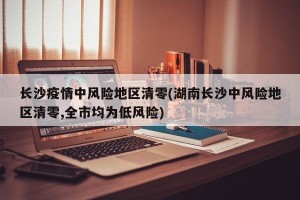 长沙疫情中风险地区清零(湖南长沙中风险地区清零,全市均为低风险)