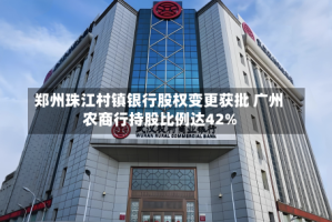 郑州珠江村镇银行股权变更获批 广州农商行持股比例达42%