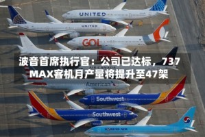 波音首席执行官：公司已达标，737 MAX客机月产量将提升至47架