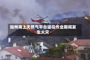加州海上天然气平台退役作业期间发生火灾