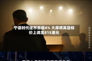 宁德时代逆市涨超4% 大摩将其目标价上调至815港元