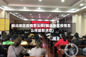 偏远地区疫情怎么样(偏远地区疫情怎么样最新消息)