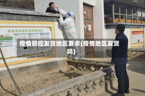 疫情管控发货地区要求(疫情地区发货吗)
