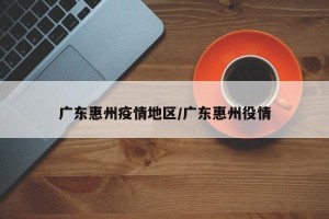 广东惠州疫情地区/广东惠州役情