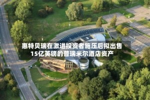 惠特贝瑞在激进投资者施压后拟出售15亿英镑的普瑞米尔酒店资产