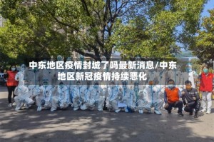 中东地区疫情封城了吗最新消息/中东地区新冠疫情持续恶化