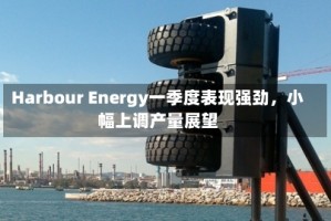 Harbour Energy一季度表现强劲，小幅上调产量展望