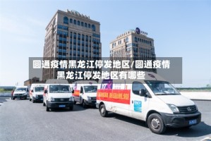 圆通疫情黑龙江停发地区/圆通疫情黑龙江停发地区有哪些