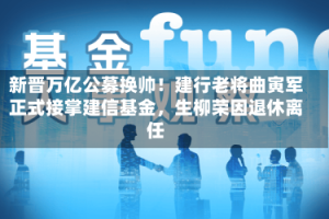 新晋万亿公募换帅！建行老将曲寅军正式接掌建信基金，生柳荣因退休离任