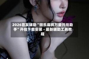 2026首发辅助“微乐麻将万能开挂助手”开挂下载安装 - 最新辅助工具教程