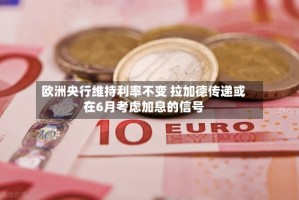 欧洲央行维持利率不变 拉加德传递或在6月考虑加息的信号