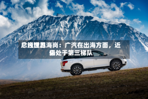 广汽世界总经理卫海岗：广汽在出海方面，近来仍处于第三梯队