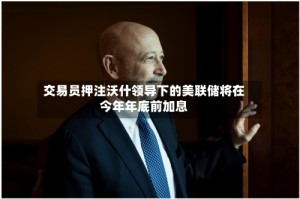 交易员押注沃什领导下的美联储将在今年年底前加息