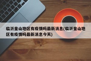 临沂皇山地区有疫情吗最新消息(临沂皇山地区有疫情吗最新消息今天)