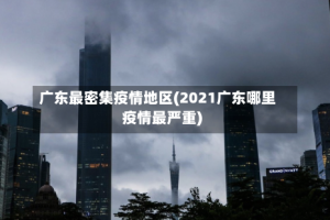 广东最密集疫情地区(2021广东哪里疫情最严重)