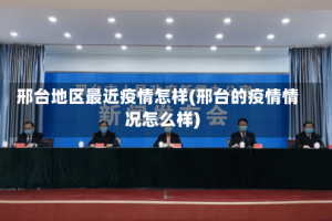 邢台地区最近疫情怎样(邢台的疫情情况怎么样)