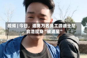 视频 | 今日，追觅万名员工游迪士尼，俞浩现身“被追星”