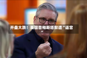 开盘大跌！英国首相斯塔默遭“逼宫”