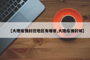 【大理疫情封控地区有哪些,大理疫情封城】