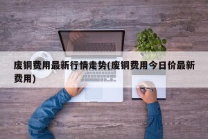 废铜费用最新行情走势(废铜费用今日价最新费用)