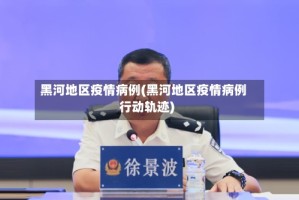 黑河地区疫情病例(黑河地区疫情病例行动轨迹)