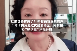 红果也要付费了？ 抖音高管深夜发声！年卡费用超过优酷爱奇艺，网友担心“极少量”只是开始