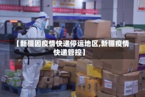 【新疆因疫情快递停运地区,新疆疫情快递管控】