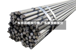 【广东钢筋螺纹行情,广东螺纹钢报价】