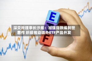 深交所理事长沙雁：加强指数编制世界合作 积极推动境外ETF产品开发
