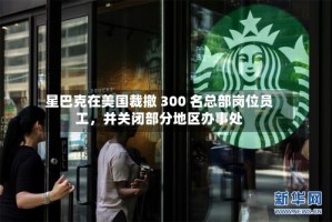 星巴克在美国裁撤 300 名总部岗位员工，并关闭部分地区办事处
