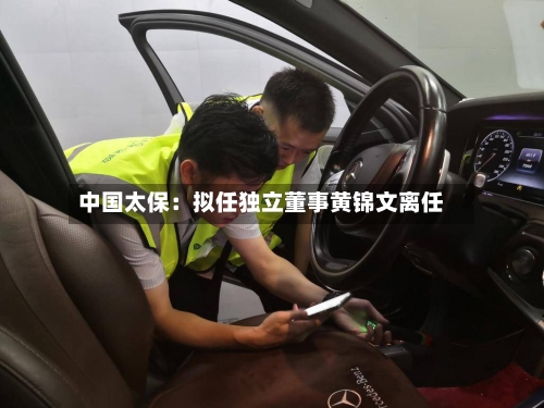 中国太保：拟任独立董事黄锦文离任-第1张图片