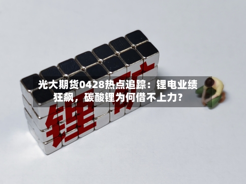 光大期货0428热点追踪：锂电业绩狂飙，碳酸锂为何借不上力？-第1张图片