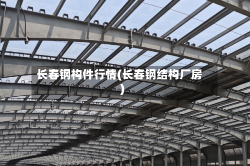 长春钢构件行情(长春钢结构厂房)-第1张图片