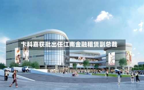 卞科嘉获批出任江南金融租赁副总裁-第1张图片